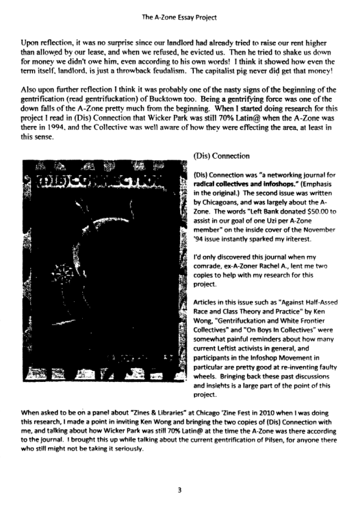 The AZone Essay Project  Upon reflction, it was no surprise since our landlord had alrcady tred toraisc our rent higher than allowed by our lease, and when we refused, he evicted us. Then he tied o shake us down  for money we didrit owe him, even according {0 his own words! 1 hink it showed how even the term el andlord. i just  throwback feudalism. The capitalist pig never did gt that money!  Also upon further reflection | hink it was probably one of the nasy signs of the beginning of the gentrification (read gentrifuckation) of Bucktown too. Being a gentrifying force was one of the down falls of the A-Zone pretty much from the begining. When I started doing research for this project | read in (Dis) Connection that Wicker Park was sl 70% Latin@ when the A-Zone was there in 1994, and the Collective was well aware of how they were effecting the area. at least in this sense.  Connection  D) Connection was * networking jouralfor radica coflectives and infoshops.” (Emphasis i theoriginal) The second ssue was witten by Chicagoans, and ws fargelyabout the . Zone. The words "Left Bank donated $50.00 10 assist in ourgoalof e i per A-Zone member™ onthe nside cover of the Novernber 94 ssue nstanty sparked my nterest.  ’ only discovered this journal when my comrade, ex A-Zoner Rachel A, lent me two, coples o help wth my research for ths project  Avtices i this ssue such s “Aganst Hal-Assed Race and Cass Theory and Practic” by Ken Wong, “Gentrifuckation and White Frontier Collctives” and “On Boys I Collectves” were somewhat painful reminders about how many currentLefistactists ingeneral and particpants inthe Ifoshop Movement in partcutar are pretty good at re-inventingfauhy wheels. Bringing back these past discussions and insiehts is 2 large part o the point ofthis project  When aked t be on 8 panelabout “Zines & Libraies” 3t Chicago Zine Fest n 2010 when | was doing. thisresearch, | made 3 point i inviting Ken Wong and bingin the two copiesof (D) Connection with e, and talking about how Wicker Park was sl 70% Latin at the tim the A Zone was there according tothe journal. 1 brough this up whie taking abou the current gentication of Pisen,for anyone there whe st might ot be taking i serously. 